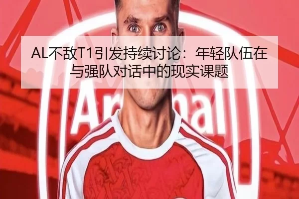 AL不敌T1引发持续讨论：年轻队伍在与强队对话中的现实课题